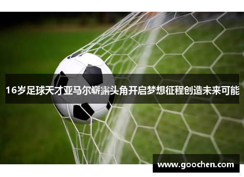16岁足球天才亚马尔崭露头角开启梦想征程创造未来可能 16岁足球天才亚马尔崭露头角开启梦想征程创造未来可能