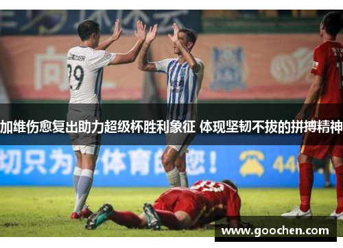 加维伤愈复出助力超级杯胜利象征 体现坚韧不拔的拼搏精神 加维伤愈复出助力超级杯胜利象征 体现坚韧不拔的拼搏精神