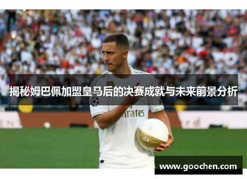 揭秘姆巴佩加盟皇马后的决赛成就与未来前景分析