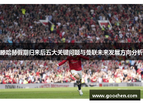滕哈赫假期归来后五大关键问题与曼联未来发展方向分析
