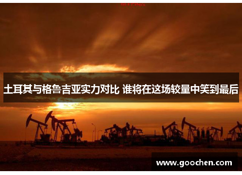 土耳其与格鲁吉亚实力对比 谁将在这场较量中笑到最后 土耳其与格鲁吉亚实力对比 谁将在这场较量中笑到最后